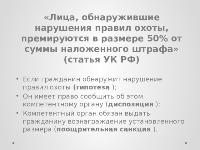 «Лица, обнаружившие нарушения правил охоты, премируются в размере 50% от суммы наложенного штрафа» (статья УК РФ) Если гражданин обнаружит нарушение правил охоты (гипотеза ); Он имеет право сообщить об этом компетентному органу ( диспозиция ); Компетентный орган обязан выдать гражданину вознаграждение установленного размера ( поощрительная санкция ). 