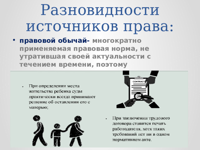 Разновидности источников права: правовой обычай- многократно применяемая правовая норма, не утратившая своей актуальности с течением времени, поэтому санкционированная государством. 