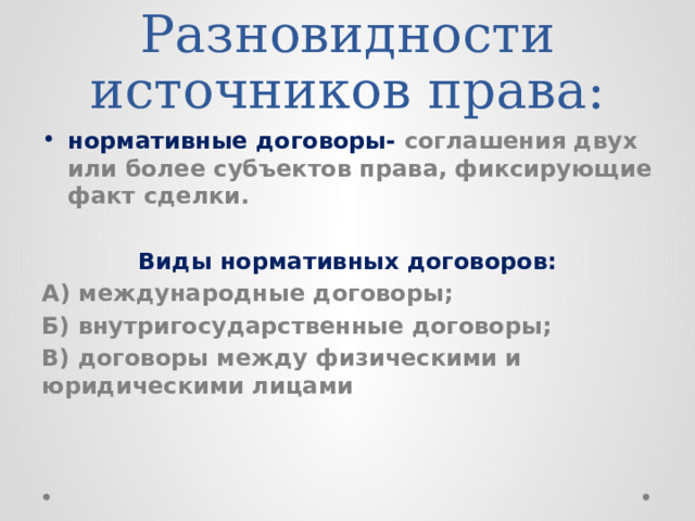 Разновидности источников права: нормативные договоры- соглашения двух или более субъектов права, фиксирующие факт сделки. Виды нормативных договоров: А) международные договоры; Б) внутригосударственные договоры; В) договоры между физическими и юридическими лицами 