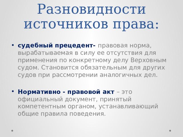 Разновидности источников права:  судебный прецедент- правовая норма, вырабатываемая в силу ее отсутствия для применения по конкретному делу Верховным судом. Становится обязательным для других судов при рассмотрении аналогичных дел. Нормативно - правовой акт – это официальный документ, принятый компетентным органом, устанавливающий общие правила поведения. 