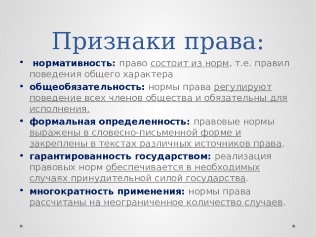 Признаки права:  нормативность: право состоит из норм , т.е. правил поведения общего характера общеобязательность: нормы права регулируют поведение всех членов общества и обязательны для исполнения. формальная определенность: правовые нормы выражены в словесно-письменной форме и закреплены в текстах различных источников права . гарантированность государством: реализация правовых норм обеспечивается в необходимых случаях принудительной силой государства . многократность применения: нормы права рассчитаны на неограниченное количество случаев . 
