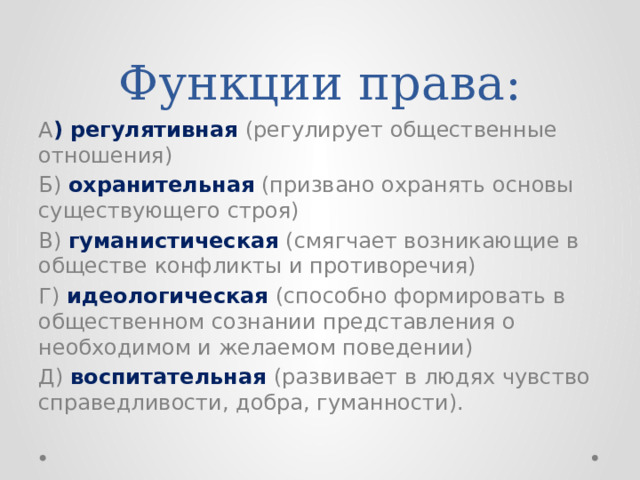 Функции права: А ) регулятивная (регулирует общественные отношения) Б) охранительная (призвано охранять основы существующего строя) В) гуманистическая (смягчает возникающие в обществе конфликты и противоречия) Г) идеологическая (способно формировать в общественном сознании представления о необходимом и желаемом поведении) Д) воспитательная (развивает в людях чувство справедливости, добра, гуманности). 