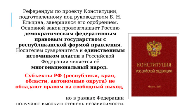 Референдум по проекту Конституции, подготовленному под руководством Б. Н. Ельцина, завершился его одобрением. Основной закон провозглашает Россию демократическим федеративным правовым государством с республиканской формой правления . Носителем суверенитета и единственным источником власти в Российской Федерации является её многонациональный народ. Субъекты РФ (республики, края, области, автономные округа) не обладают правом на свободный выход, но в рамках Федерации получают высокую степень независимости . . 