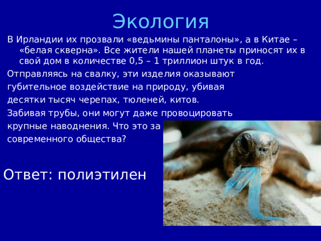 Экология В Ирландии их прозвали «ведьмины панталоны», а в Китае – «белая скверна». Все жители нашей планеты приносят их в свой дом в количестве 0,5 – 1 триллион штук в год. Отправляясь на свалку, эти изделия оказывают губительное воздействие на природу, убивая десятки тысяч черепах, тюленей, китов. Забивая трубы, они могут даже провоцировать крупные наводнения. Что это за бич современного общества? Ответ: полиэтилен 