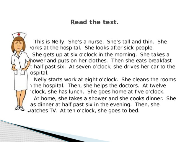  Read the text.     This is Nelly. She’s a nurse. She’s tall and thin. She works at the hospital. She looks after sick people.   She gets up at six o’clock in the morning. She takes a shower and puts on her clothes. Then she eats breakfast at half past six. At seven o’clock, she drives her car to the hospital.   Nelly starts work at eight o’clock. She cleans the rooms in the hospital. Then, she helps the doctors. At twelve o’clock, she has lunch. She goes home at five o’clock.   At home, she takes a shower and she cooks dinner. She has dinner at half past six in the evening. Then, she watches TV. At ten o’clock, she goes to bed.   