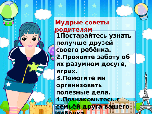 Мудрые советы родителям 1Постарайтесь узнать получше друзей своего ребёнка. 2.Проявите заботу об их разумном досуге, играх. 3.Помогите им организовать полезные дела. 4.Познакомьтесь с семьёй друга вашего ребёнка. 