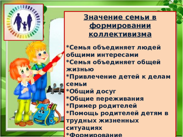 Значение семьи в формировании коллективизма *Семья объединяет людей общими интересами *Семья объединяет общей жизнью *Привлечение детей к делам семьи *Общий досуг *Общие переживания *Пример родителей *Помощь родителей детям в трудных жизненных ситуациях *Формирование положительных нравственных качеств характера ребёнка 