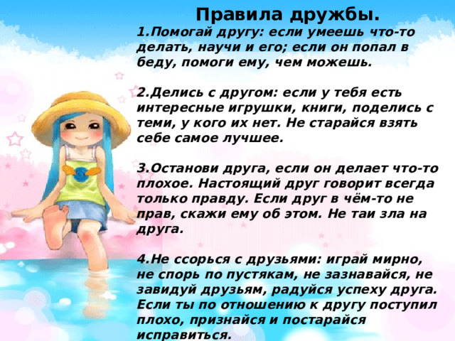 Правила дружбы. 1.Помогай другу: если умеешь что-то делать, научи и его; если он попал в беду, помоги ему, чем можешь.  2.Делись с другом: если у тебя есть интересные игрушки, книги, поделись с теми, у кого их нет. Не старайся взять себе самое лучшее.  3.Останови друга, если он делает что-то плохое. Настоящий друг говорит всегда только правду. Если друг в чём-то не прав, скажи ему об этом. Не таи зла на друга.  4.Не ссорься с друзьями: играй мирно, не спорь по пустякам, не зазнавайся, не завидуй друзьям, радуйся успеху друга. Если ты по отношению к другу поступил плохо, признайся и постарайся исправиться.  5.Умей принять помощь, советы и замечания своих друзей. 