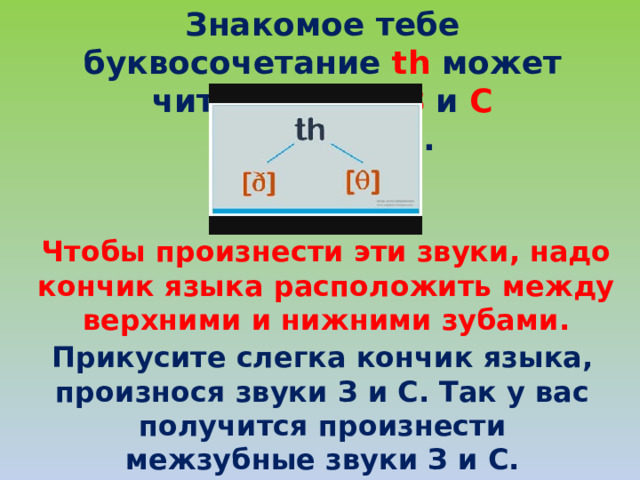 Знакомое тебе буквосочетание th может читаться как З и С межзубные. Чтобы произнести эти звуки, надо кончик языка расположить между верхними и нижними зубами. Прикусите слегка кончик языка, произнося звуки З и С. Так у вас получится произнести межзубные звуки З и С. 