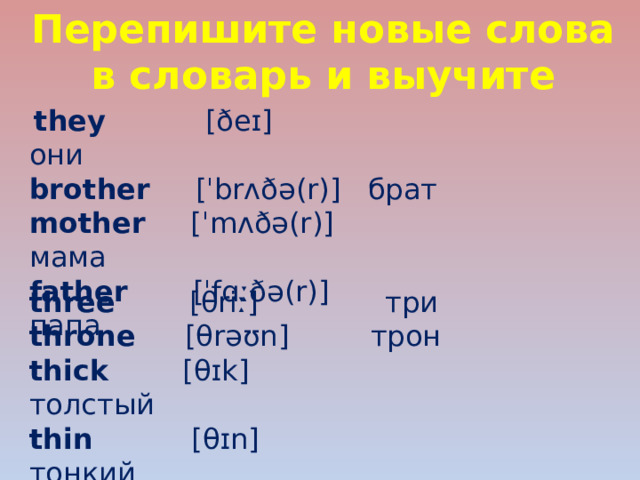 Перепишите новые слова в словарь и выучите   they [ðeɪ] они brother   [ˈbrʌðə(r)]  брат mother   [ˈmʌðə(r)] мама father   [ˈfɑːðə(r)] папа three   [θriː] три throne  [θrəʊn] трон thick   [θɪk]  толстый thin  [θɪn]  тонкий 