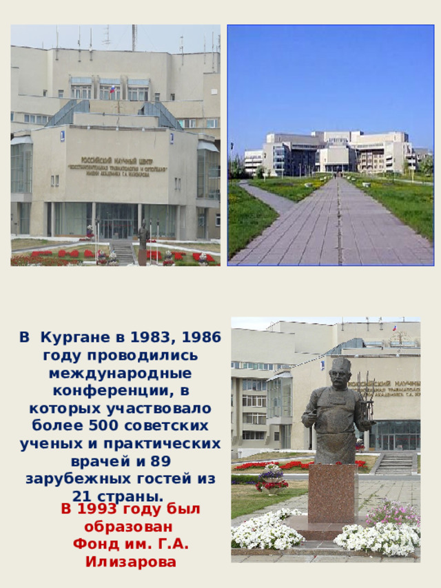 В Кургане в 1983, 1986 году проводились международные конференции, в которых участвовало более 500 советских ученых и практических врачей и 89 зарубежных гостей из 21 страны. В 1993 году был образован Фонд им. Г.А. Илизарова 