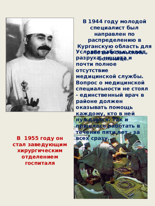 В 1944 году молодой специалист был направлен по распределению в Курганскую область для работы в сельской больнице. Условия работы: голод, разруха, нищета и почти полное отсутствие медицинской службы. Вопрос о медицинской специальности не стоял - единственный врач в районе должен оказывать помощь каждому, кто в ней нуждается. Так и пришлось работать в течение пяти лет - за всех сразу. В 1955 году он стал заведующим хирургическим отделением госпиталя 