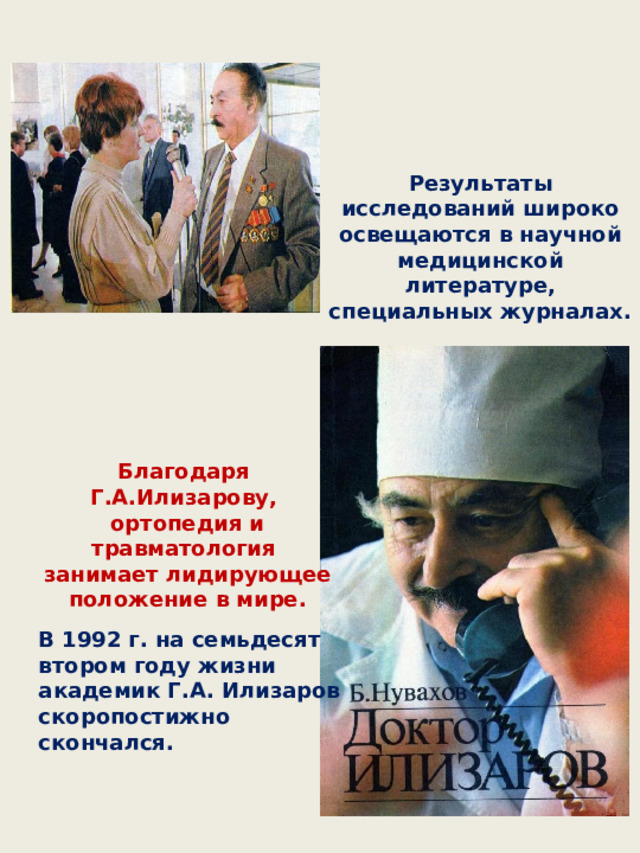 Результаты исследований широко освещаются в научной медицинской литературе, специальных журналах. Благодаря Г.А.Илизарову, ортопедия и травматология занимает лидирующее положение в мире. В 1992 г. на семьдесят втором году жизни академик Г.А. Илизаров скоропостижно скончался. 