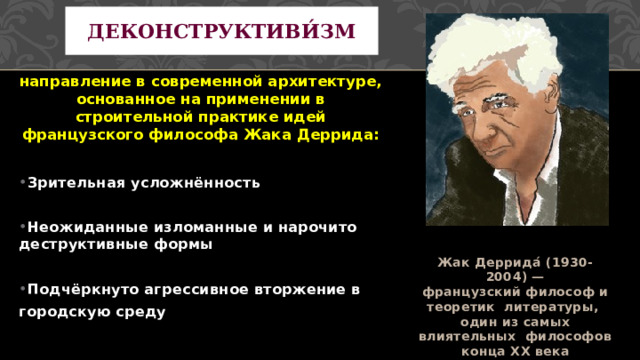 Деконструктиви́зм направление в современной архитектуре, основанное на применении в строительной практике идей французского философа Жака Деррида: Зрительная усложнённость  Неожиданные изломанные и нарочито деструктивные формы  Подчёркнуто агрессивное вторжение в городскую среду Жак Деррида́ (1930-2004) — французский философ и теоретик литературы, один из самых влиятельных философов конца XX века 