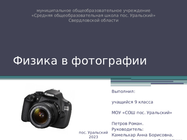 муниципальное общеобразовательное учреждение  «Средняя общеобразовательная школа пос. Уральский» Свердловской области Физика в фотографии Выполнил: учащийся 9 класса МОУ «СОШ пос. Уральский» Петров Роман. Руководитель: Камельхар Анна Борисовна, учитель физики и информатики пос. Уральский 2023 