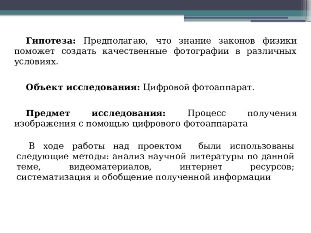 Гипотеза: Предполагаю, что знание законов физики поможет создать качественные фотографии в различных условиях.  Объект исследования: Цифровой фотоаппарат.  Предмет исследования: Процесс получения изображения с помощью цифрового фотоаппарата В ходе работы над проектом были использованы следующие методы: анализ научной литературы по данной теме, видеоматериалов, интернет ресурсов; систематизация и обобщение полученной информации 