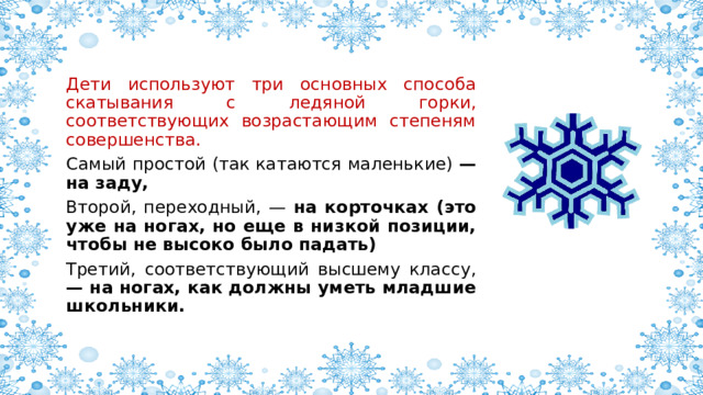 Дети используют три основных способа скатывания с ледяной горки, соответствующих возрастающим степеням совершенства. Самый простой (так катаются маленькие) — на заду, Второй, переходный, — на корточках (это уже на ногах, но еще в низкой позиции, чтобы не высоко было падать) Третий, соответствующий высшему классу, — на ногах, как должны уметь младшие школьники. 