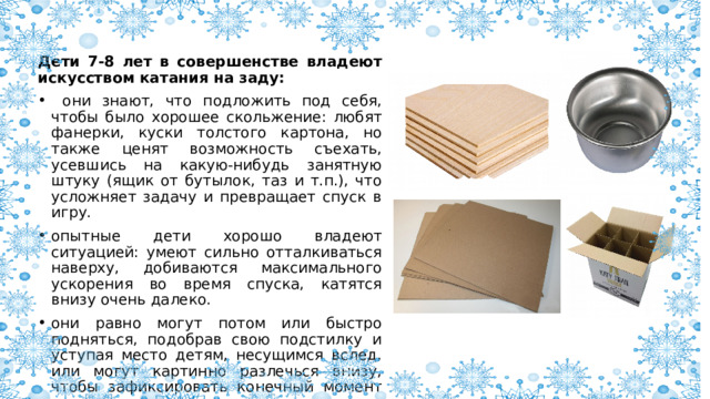 Дети 7-8 лет в совершенстве владеют искусством катания на заду:  они знают, что подложить под себя, чтобы было хорошее скольжение: любят фанерки, куски толстого картона, но также ценят возможность съехать, усевшись на какую-нибудь занятную штуку (ящик от бутылок, таз и т.п.), что усложняет задачу и превращает спуск в игру. опытные дети хорошо владеют ситуацией: умеют сильно отталкиваться наверху, добиваются максимального ускорения во время спуска, катятся внизу очень далеко. они равно могут потом или быстро подняться, подобрав свою подстилку и уступая место детям, несущимся вслед, или могут картинно разлечься внизу, чтобы зафиксировать конечный момент спуска и получить полное удовольствие от состояния покоя. 