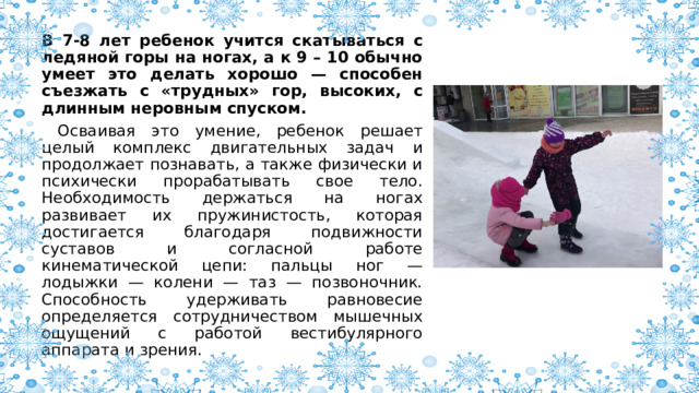 В 7-8 лет ребенок учится скатываться с ледяной горы на ногах, а к 9 – 10 обычно умеет это делать хорошо — способен съезжать с «трудных» гор, высоких, с длинным неровным спуском.  Осваивая это умение, ребенок решает целый комплекс двигательных задач и продолжает познавать, а также физически и психически прорабатывать свое тело. Необходимость держаться на ногах развивает их пружинистость, которая достигается благодаря подвижности суставов и согласной работе кинематической цепи: пальцы ног — лодыжки — колени — таз — позвоночник. Способность удерживать равновесие определяется сотрудничеством мышечных ощущений с работой вестибулярного аппарата и зрения. 