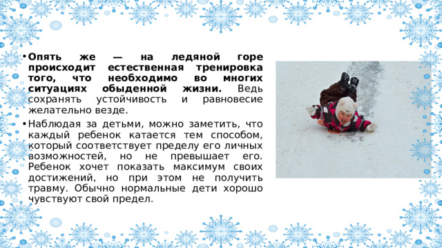 Опять же — на ледяной горе происходит естественная тренировка того, что необходимо во многих ситуациях обыденной жизни. Ведь сохранять устойчивость и равновесие желательно везде. Наблюдая за детьми, можно заметить, что каждый ребенок катается тем способом, который соответствует пределу его личных возможностей, но не превышает его. Ребенок хочет показать максимум своих достижений, но при этом не получить травму. Обычно нормальные дети хорошо чувствуют свой предел. 