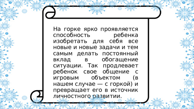 На горке ярко проявляется способность ребенка изобретать для себя все новые и новые задачи и тем самым делать постоянный вклад в обогащение ситуации. Так продлевает ребенок свое общение с игровым объектом (в нашем случае — с горкой) и превращает его в источник личностного развитии. 