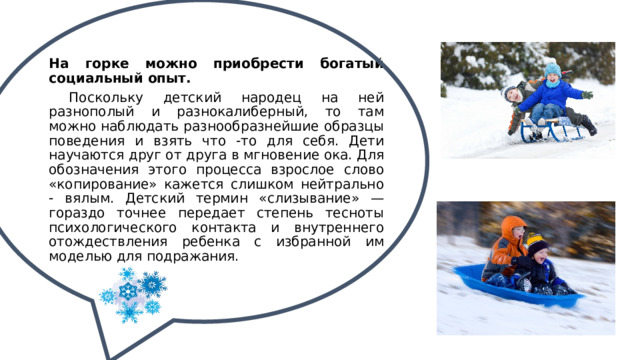 На горке можно приобрести богатый социальный опыт.  Поскольку детский народец на ней разнополый и разнокалиберный, то там можно наблюдать разнообразнейшие образцы поведения и взять что -то для себя. Дети научаются друг от друга в мгновение ока. Для обозначения этого процесса взрослое слово «копирование» кажется слишком нейтрально - вялым. Детский термин «слизывание» — гораздо точнее передает степень тесноты психологического контакта и внутреннего отождествления ребенка с избранной им моделью для подражания. 