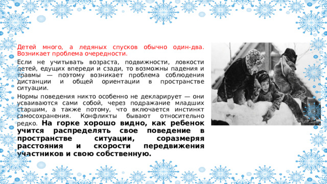 Детей много, а ледяных спусков обычно один-два. Возникает проблема очередности. Если не учитывать возраста, подвижности, ловкости детей, едущих впереди и сзади, то возможны падения и травмы — поэтому возникает проблема соблюдения дистанции и общей ориентации в пространстве ситуации. Нормы поведения никто особенно не декларирует — они усваиваются сами собой, через подражание младших старшим, а также потому, что включается инстинкт самосохранения. Конфликты бывают относительно редко. На горке хорошо видно, как ребенок учится распределять свое поведение в пространстве ситуации, соразмеряя расстояния и скорости передвижения участников и свою собственную. 