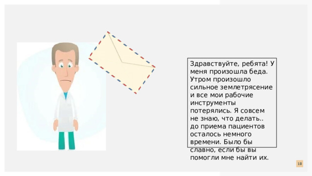 Здравствуйте, ребята! У меня произошла беда. Утром произошло сильное землетрясение и все мои рабочие инструменты потерялись. Я совсем не знаю, что делать.. до приема пациентов осталось немного времени. Было бы славно, если бы вы помогли мне найти их.  