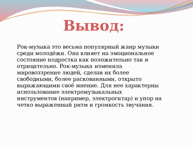 Вывод: Рок-музыка это весьма популярный жанр музыки среди молодёжи. Она влияет на эмоциональное состояние подростка как положительно так и отрицательно. Рок-музыка  изменила мировоззрение людей, сделав их более свободными, более раскованными, открыто выражающими своё мнение. Для нее характерны использование электромузыкальных инструментов (например, электрогитар) и упор на четко выраженный ритм и громкость звучания.    