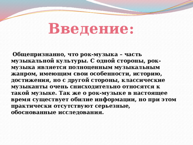 Введение:   Общепризнанно, что рок-музыка – часть музыкальной культуры. С одной стороны, рок-музыка является полноценным музыкальным жанром, имеющим свои особенности, историю, достижения, но с другой стороны, классические музыканты очень снисходительно относятся к такой музыке. Так же о рок-музыке в настоящее время существует обилие информации, но при этом практически отсутствуют серьезные, обоснованные исследования. 