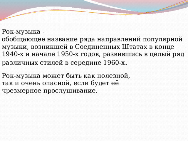 Определения: Рок-музыка - обобщающее название ряда направлений популярной музыки, возникшей в Соединенных Штатах в конце 1940-х и начале 1950-х годов, развившись в целый ряд различных стилей в середине 1960-х . Рок-музыка может быть как полезной, так и очень опасной, если будет её чрезмерное прослушивание. 