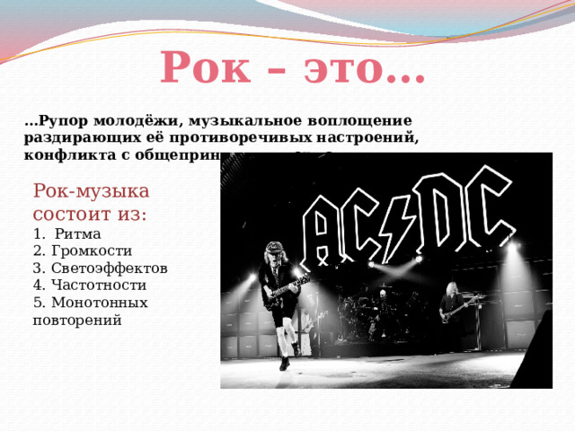 Рок – это… … Рупор молодёжи, музыкальное воплощение раздирающих её противоречивых настроений, конфликта с общепринятыми нормами. Рок-музыка состоит из: Ритма 2. Громкости 3. Светоэффектов 4. Частотности 5. Монотонных повторений 