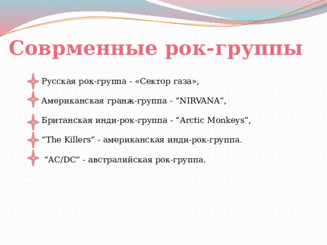 Соврменные рок-группы Русская рок-группа - «Сектор газа», Aмериканская гранж-группа - “NIRVANA”, Британская инди-рок-группа - “Arctic Monkeys”, “ The Killers” - американская инди-рок-группа. “ AC/DC” - австралийская рок-группа. 