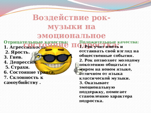 Воздействие рок-музыки на эмоциональное состояние подростка: Отрицательные качества: 1.   Агрессивность.   2. Ярость.   3. Гнев.   4. Депрессия.   5. Страхи.   6. Состояние транса.   7. Склонность к самоубийству   . Положительные качества: 1. Рок учит иметь и отстаивать свой взгляд на общественные события. 2. Рок позволяет молодому поколению общаться с миром на новом языке, отличном от языка классической музыки. 3. Оказывает эмоциональную поддержку, помогает становлению характера подростка. 