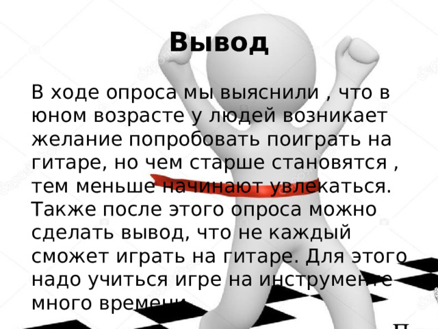 Вывод  В ходе опроса мы выяснили , что в юном возрасте у людей возникает желание попробовать поиграть на гитаре, но чем старше становятся , тем меньше начинают увлекаться. Также после этого опроса можно сделать вывод, что не каждый сможет играть на гитаре. Для этого надо учиться игре на инструменте много времени. 