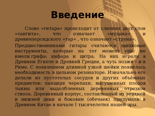 Введение   Слово «гитара» происходит от слияния двух слов «сангита», что означает «музыка» и древнеперсидского «тар» , что означает «струна».   Предшественниками гитары считаются щипковые инструменты, которые на тот момент ещё не имели грифа: кифара и цитра. На них играли в Древнем Египте и Древней Греции, а чуть позже – и в Риме. С появлением длинной узкой шейки появилась необходимость в цельном резонаторе. Изначально его делали из пустотелых сосудов и других объёмных предметов: панциря черепахи, высушенных плодов тыквы или выдолбленных деревянных отрезков ствола. Деревянный корпус, составленный их верхней и нижней деки и боковин (обечаек) придумали в Древнем Китае в начале I тысячелетия нашей эры. 