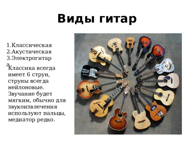 Виды гитар 1.Классическая 2.Акустическая 3.Электрогитара Классика всегда имеет 6 струн, струны всегда нейлоновые. Звучание будет мягким, обычно для звукоизвлечения используют пальцы, медиатор редко. 