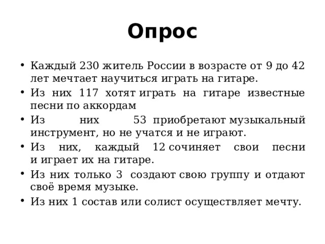 Опрос Каждый 230 житель России в возрасте от 9 до 42 лет мечтает научиться играть на гитаре. Из них 117  хотят играть на гитаре известные песни по аккордам Из них 53  приобретают музыкальный инструмент, но не учатся и не играют. Из них, каждый 12 сочиняет свои песни и играет их на гитаре. Из них только 3  создают свою группу и отдают своё время музыке. Из них 1 состав или солист осуществляет мечту. 