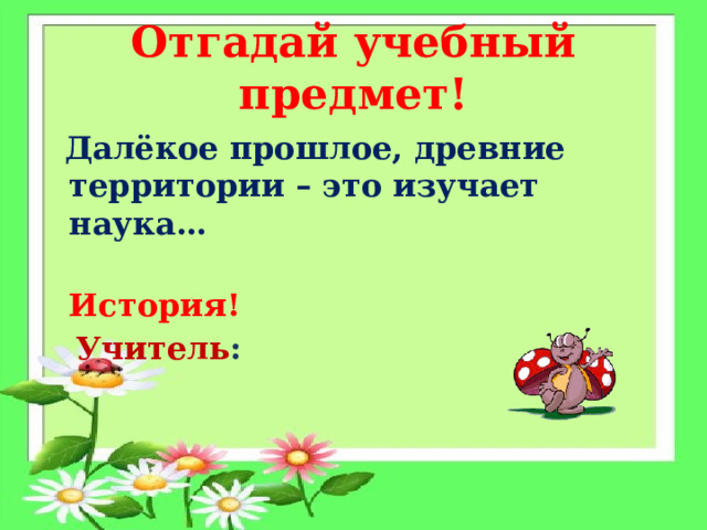 Отгадай учебный предмет!  Далёкое прошлое, древние территории – это изучает наука…  История!  Учитель :   