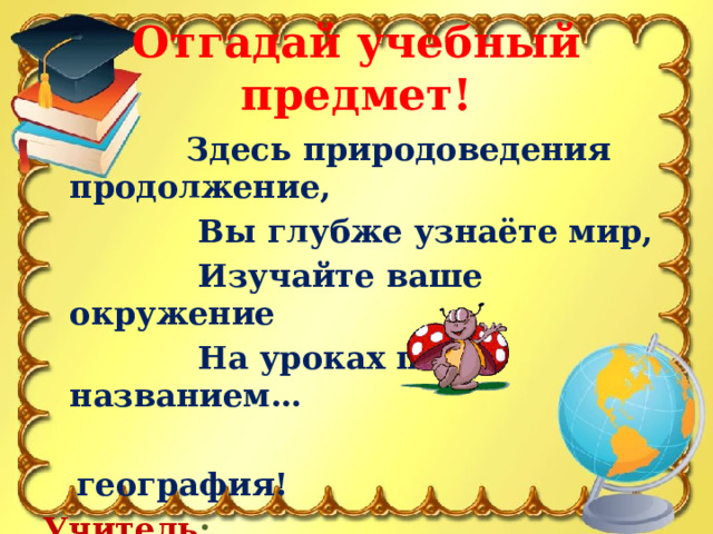 Отгадай учебный предмет!  Здесь природоведения продолжение,  Вы глубже узнаёте мир,  Изучайте ваше окружение  На уроках под названием…   география! Учитель : 