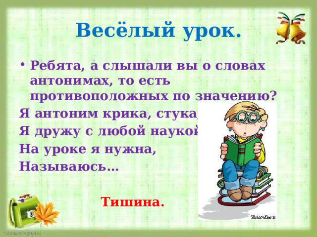 Весёлый урок. Ребята, а слышали вы о словах антонимах, то есть противоположных по значению? Я антоним крика, стука, Я дружу с любой наукой. На уроке я нужна, Называюсь…   Тишина. 