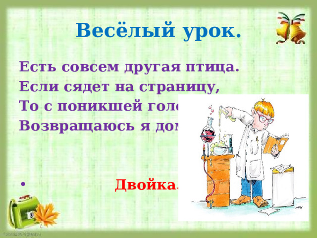 Весёлый урок. Есть совсем другая птица. Если сядет на страницу, То с поникшей головой Возвращаюсь я домой.    Двойка. 