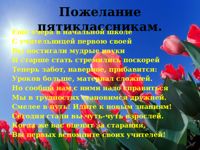 Пожелание пятиклассникам . Ещё вчера в начальной школе С учительницей первою своей Вы постигали мудрые науки И старше стать стремились поскорей Теперь забот, наверное, прибавится: Уроков больше, материал сложней. Но сообща нам с ними надо справиться Мы в трудностях становимся дружней. Смелее в путь! Идите к новым знаниям! Сегодня стали вы чуть-чуть взрослей. Когда же вас оценят за старания, Вы первых вспомните своих учителей! 