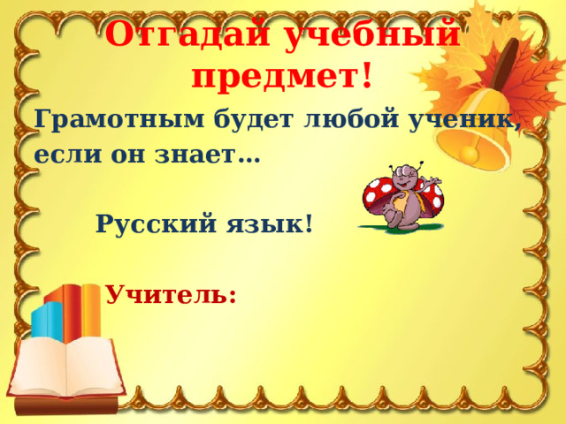 Отгадай учебный предмет! Грамотным будет любой ученик, если он знает…   Русский язык!   Учитель: 