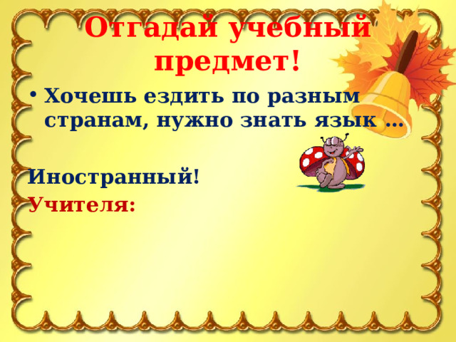 Отгадай учебный предмет! Хочешь ездить по разным странам, нужно знать язык …  Иностранный! Учителя:  