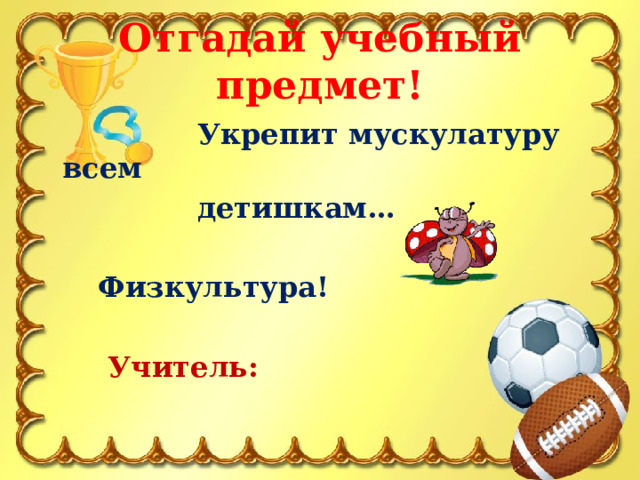 Отгадай учебный предмет!  Укрепит мускулатуру всем  детишкам…   Физкультура!   Учитель: 