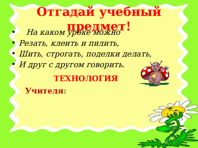 Отгадай учебный предмет!  На каком уроке можно Резать, клеить и пилить, Шить, строгать, поделки делать, И друг с другом говорить.  ТЕХНОЛОГИЯ Учителя : 