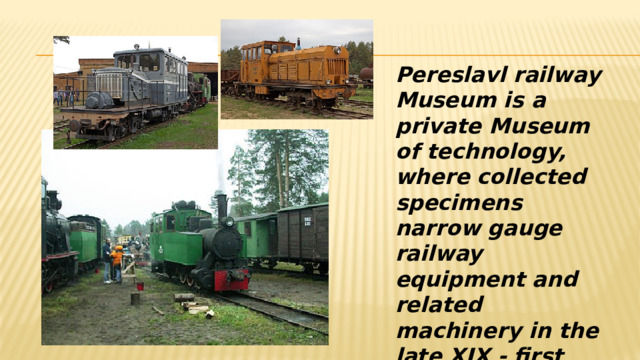 Pereslavl railway Museum is a private Museum of technology, where collected specimens narrow gauge railway equipment and related machinery in the late XIX - first half of XX centuries . 