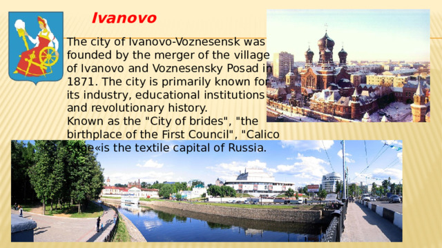 Ivanovo The city of Ivanovo-Voznesensk was founded by the merger of the village of Ivanovo and Voznesensky Posad in 1871. The city is primarily known for its industry, educational institutions and revolutionary history.  Known as the 