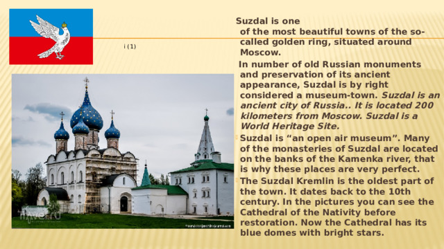 Suzdal is one of the most beautiful towns of the so-called golden ring, situated around Moscow.  In number of old Russian monuments and preservation of its ancient appearance, Suzdal is by right considered a museum-town. Suzdal is an ancient city of Russia.. It is located 200 kilometers from Moscow. Suzdal is a World Heritage Site. Suzdal is “an open air museum”. Many of the monasteries of Suzdal are located on the banks of the Kamenka river, that is why these places are very perfect. The Suzdal Kremlin is the oldest part of the town. It dates back to the 10th century. In the pictures you can see the Cathedral of the Nativity before restoration. Now the Cathedral has its blue domes with bright stars.  Suzdal 